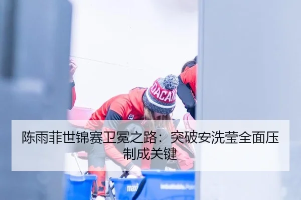 陈雨菲世锦赛卫冕之路：突破安洗莹全面压制成关键
