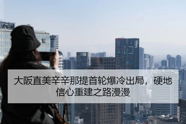 大阪直美辛辛那提首轮爆冷出局，硬地信心重建之路漫漫