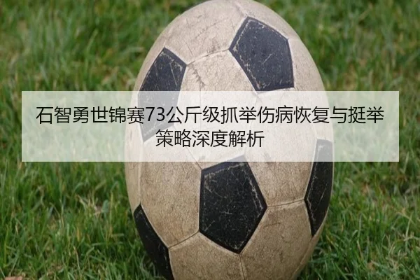 石智勇世锦赛73公斤级抓举伤病恢复与挺举策略深度解析