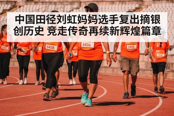 中国田径刘虹妈妈选手复出摘银创历史 竞走传奇再续新辉煌篇章