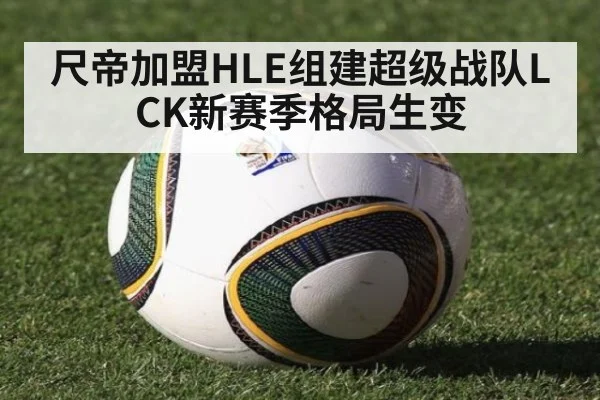 尺帝加盟HLE组建超级战队LCK新赛季格局生变